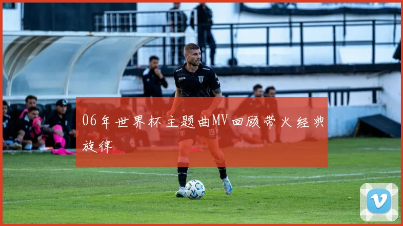 06年世界杯主题曲MV回顾带火经典旋律