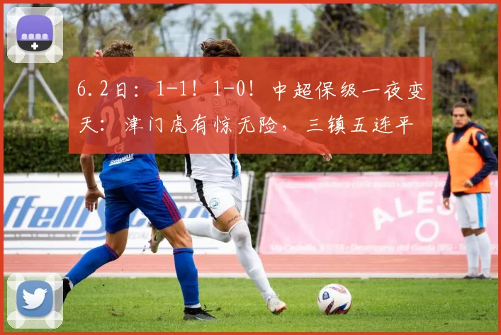 6.2日：1-1！1-0！中超保级一夜变天：津门虎有惊无险，三镇五连平，3队只差5分_比赛_积分_联赛