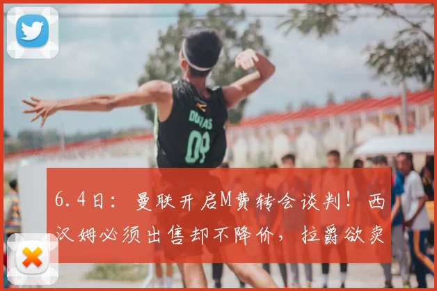 6.4日：曼联开启M费转会谈判！西汉姆必须出售却不降价，拉爵欲卖1人筹钱_纳纳_中场_欧冠