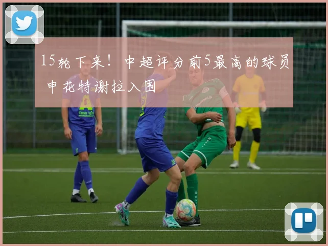 15轮下来！中超评分前5最高的球员 申花特谢拉入围
